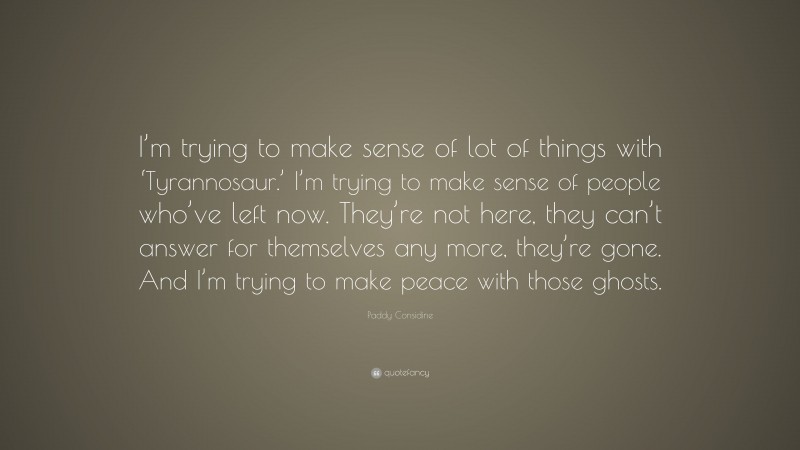 Paddy Considine Quote: “I’m trying to make sense of lot of things with ‘Tyrannosaur.’ I’m trying to make sense of people who’ve left now. They’re not here, they can’t answer for themselves any more, they’re gone. And I’m trying to make peace with those ghosts.”