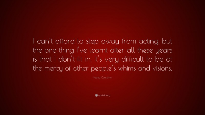 Paddy Considine Quote: “I can’t afford to step away from acting, but the one thing I’ve learnt after all these years is that I don’t fit in. It’s very difficult to be at the mercy of other people’s whims and visions.”