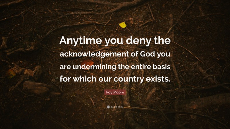 Roy Moore Quote: “Anytime you deny the acknowledgement of God you are undermining the entire basis for which our country exists.”