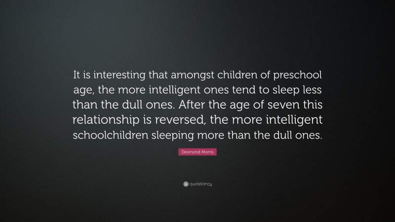 Desmond Morris Quote: “It is interesting that amongst children of preschool age, the more intelligent ones tend to sleep less than the dull ones. After the age of seven this relationship is reversed, the more intelligent schoolchildren sleeping more than the dull ones.”