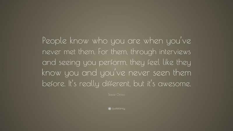 Stacie Orrico Quote: “People know who you are when you’ve never met them. For them, through interviews and seeing you perform, they feel like they know you and you’ve never seen them before. It’s really different, but it’s awesome.”