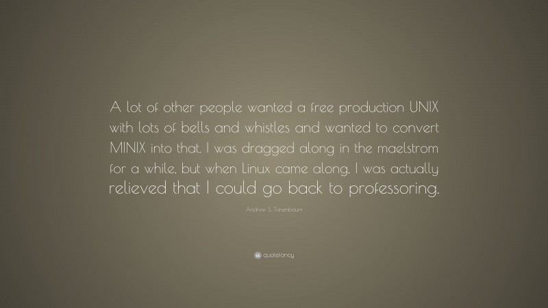 Andrew S. Tanenbaum Quote: “A lot of other people wanted a free production UNIX with lots of bells and whistles and wanted to convert MINIX into that. I was dragged along in the maelstrom for a while, but when Linux came along, I was actually relieved that I could go back to professoring.”