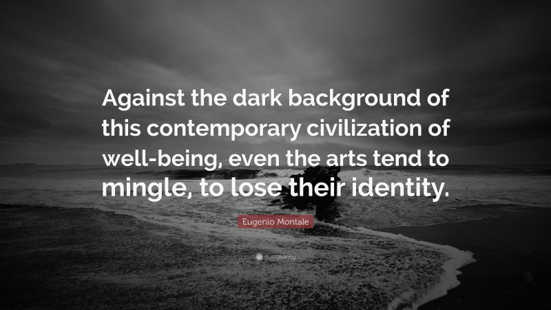 Eugenio Montale Quote: “Against the dark background of this contemporary civilization of well-being, even the arts tend to mingle, to lose their identity.”