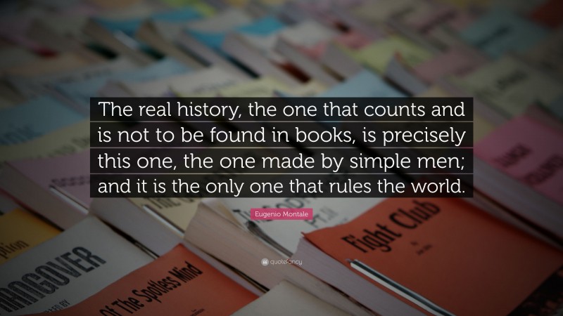 Eugenio Montale Quote: “The real history, the one that counts and is not to be found in books, is precisely this one, the one made by simple men; and it is the only one that rules the world.”
