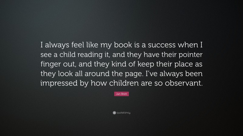 Jan Brett Quote: “I always feel like my book is a success when I see a child reading it, and they have their pointer finger out, and they kind of keep their place as they look all around the page. I’ve always been impressed by how children are so observant.”