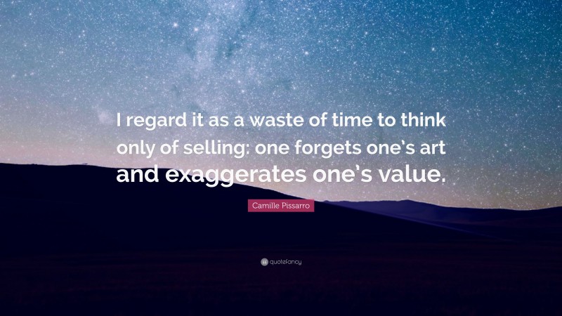 Camille Pissarro Quote: “I regard it as a waste of time to think only of selling: one forgets one’s art and exaggerates one’s value.”