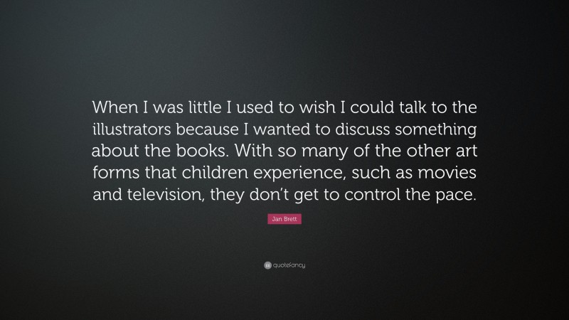 Jan Brett Quote: “When I was little I used to wish I could talk to the illustrators because I wanted to discuss something about the books. With so many of the other art forms that children experience, such as movies and television, they don’t get to control the pace.”