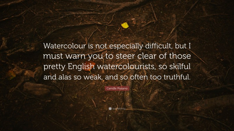 Camille Pissarro Quote: “Watercolour is not especially difficult, but I must warn you to steer clear of those pretty English watercolourists, so skilful and alas so weak, and so often too truthful.”