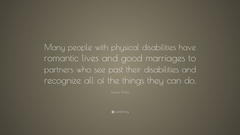 Jeanne Phillips Quote: “Many people with physical disabilities have romantic lives and good marriages to partners who see past their disabilities and recognize all of the things they can do.”