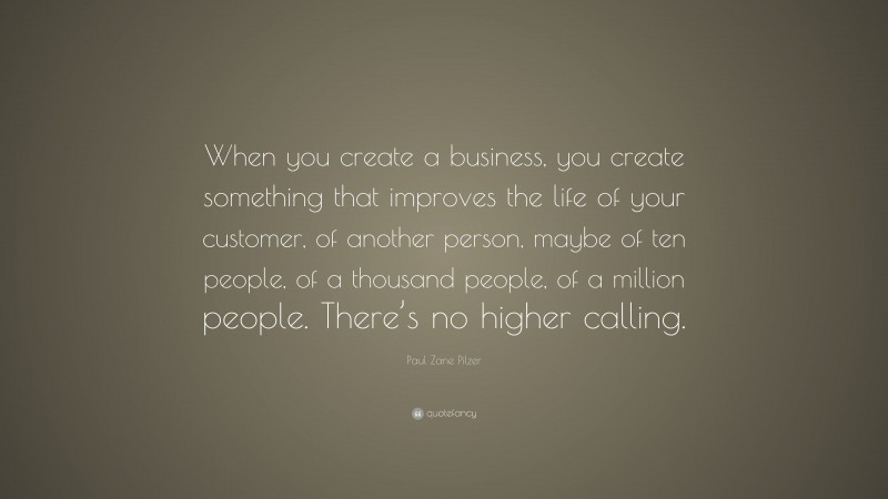 Paul Zane Pilzer Quote: “When you create a business, you create something that improves the life of your customer, of another person, maybe of ten people, of a thousand people, of a million people. There’s no higher calling.”