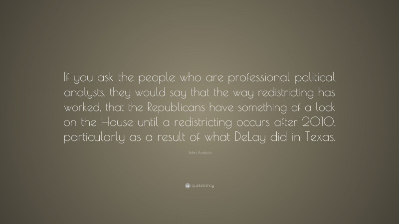 John Podesta Quote: “If you ask the people who are professional political analysts, they would say that the way redistricting has worked, that the Republicans have something of a lock on the House until a redistricting occurs after 2010, particularly as a result of what DeLay did in Texas.”