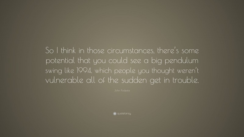 John Podesta Quote: “So I think in those circumstances, there’s some potential that you could see a big pendulum swing like 1994, which people you thought weren’t vulnerable all of the sudden get in trouble.”