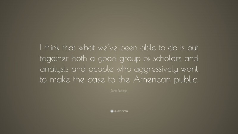 John Podesta Quote: “I think that what we’ve been able to do is put together both a good group of scholars and analysts and people who aggressively want to make the case to the American public.”