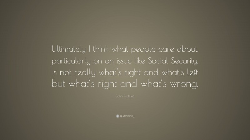 John Podesta Quote: “Ultimately I think what people care about, particularly on an issue like Social Security, is not really what’s right and what’s left but what’s right and what’s wrong.”