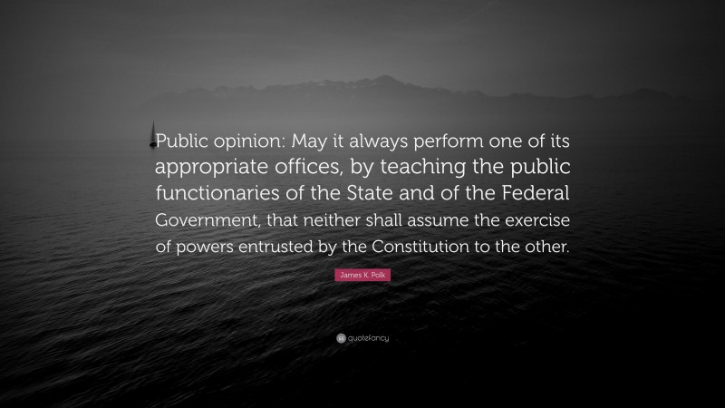 James K. Polk Quote: “Public opinion: May it always perform one of its appropriate offices, by teaching the public functionaries of the State and of the Federal Government, that neither shall assume the exercise of powers entrusted by the Constitution to the other.”
