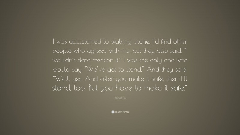 Harry Hay Quote: “I was accustomed to walking alone. I’d find other people who agreed with me, but they also said, “I wouldn’t dare mention it.” I was the only one who would say, “We’ve got to stand.” And they said, “Well, yes. And after you make it safe, then I’ll stand, too. But you have to make it safe.””