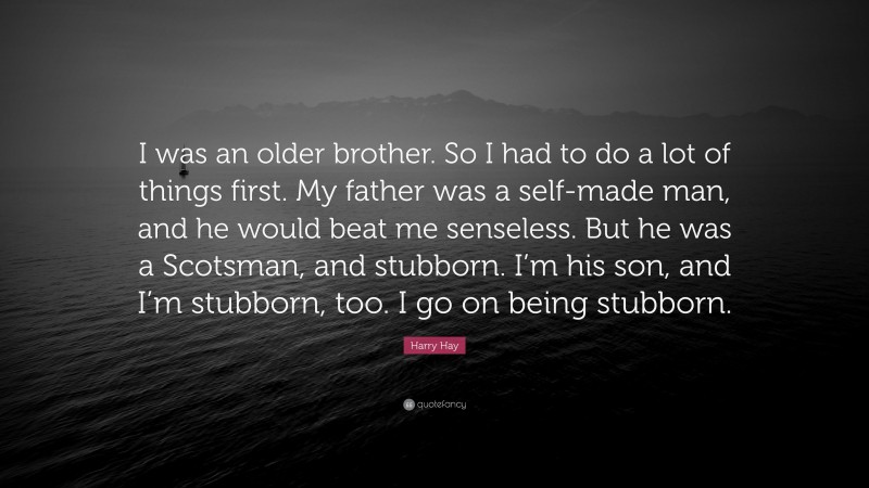 Harry Hay Quote: “I was an older brother. So I had to do a lot of things first. My father was a self-made man, and he would beat me senseless. But he was a Scotsman, and stubborn. I’m his son, and I’m stubborn, too. I go on being stubborn.”