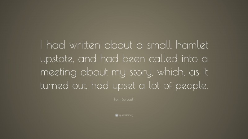 Tom Barbash Quote: “I had written about a small hamlet upstate, and had been called into a meeting about my story, which, as it turned out, had upset a lot of people.”