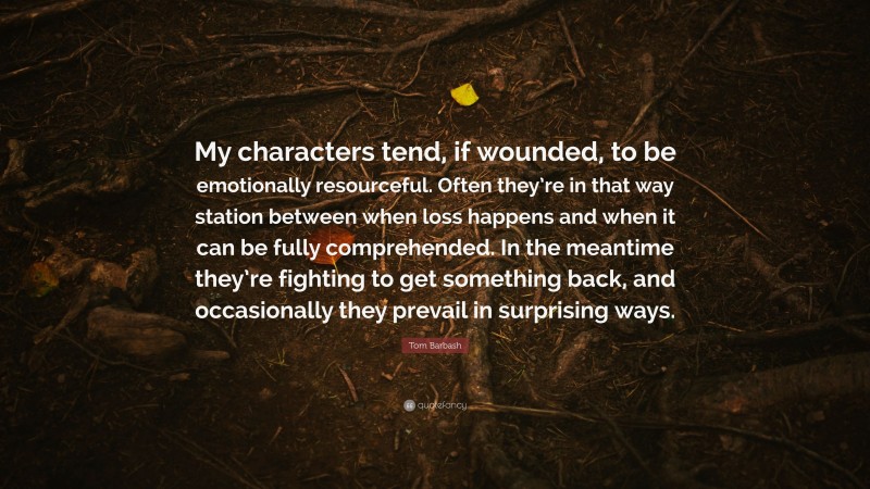 Tom Barbash Quote: “My characters tend, if wounded, to be emotionally resourceful. Often they’re in that way station between when loss happens and when it can be fully comprehended. In the meantime they’re fighting to get something back, and occasionally they prevail in surprising ways.”