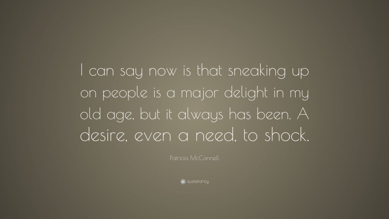 Patricia McConnell Quote: “I can say now is that sneaking up on people is a major delight in my old age, but it always has been. A desire, even a need, to shock.”
