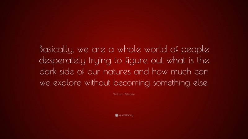 William Petersen Quote: “Basically, we are a whole world of people desperately trying to figure out what is the dark side of our natures and how much can we explore without becoming something else.”