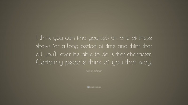William Petersen Quote: “I think you can find yourself on one of these shows for a long period of time and think that all you’ll ever be able to do is that character. Certainly people think of you that way.”