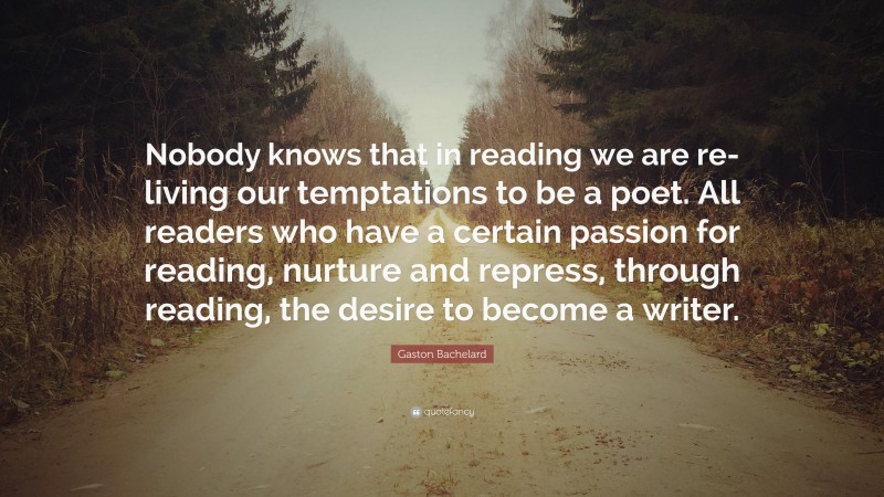 Gaston Bachelard Quote: “Nobody knows that in reading we are re-living our temptations to be a poet. All readers who have a certain passion for reading, nurture and repress, through reading, the desire to become a writer.”