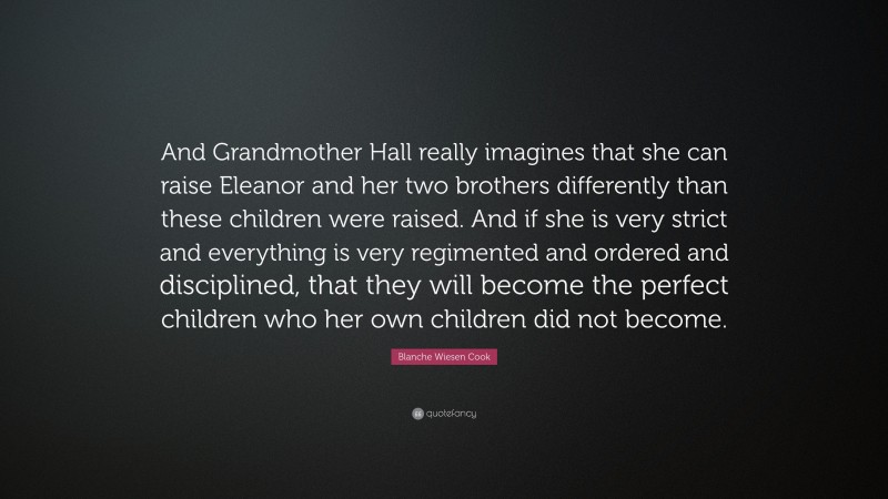 Blanche Wiesen Cook Quote: “And Grandmother Hall really imagines that she can raise Eleanor and her two brothers differently than these children were raised. And if she is very strict and everything is very regimented and ordered and disciplined, that they will become the perfect children who her own children did not become.”