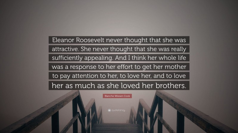 Blanche Wiesen Cook Quote: “Eleanor Roosevelt never thought that she was attractive. She never thought that she was really sufficiently appealing. And I think her whole life was a response to her effort to get her mother to pay attention to her, to love her, and to love her as much as she loved her brothers.”