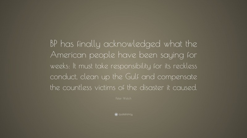 Peter Welch Quote: “BP has finally acknowledged what the American people have been saying for weeks: It must take responsibility for its reckless conduct, clean up the Gulf and compensate the countless victims of the disaster it caused.”