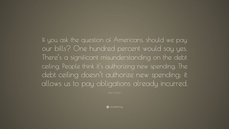 Peter Welch Quote: “If you ask the question of Americans, should we pay our bills? One hundred percent would say yes. There’s a significant misunderstanding on the debt ceiling. People think it’s authorizing new spending. The debt ceiling doesn’t authorize new spending; it allows us to pay obligations already incurred.”