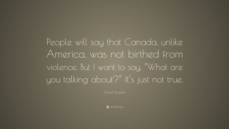 Joseph Boyden Quote: “People will say that Canada, unlike America, was not birthed from violence. But I want to say, “What are you talking about?” It’s just not true.”