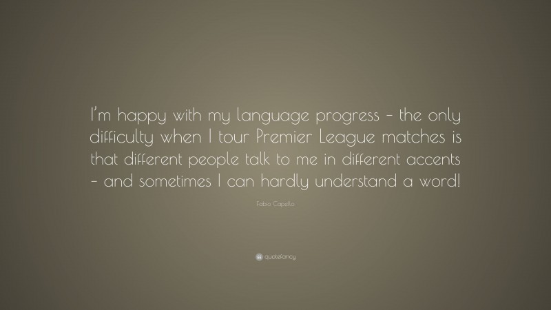Fabio Capello Quote: “I’m happy with my language progress – the only difficulty when I tour Premier League matches is that different people talk to me in different accents – and sometimes I can hardly understand a word!”