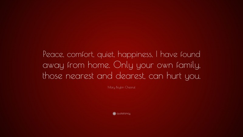 Mary Boykin Chesnut Quote: “Peace, comfort, quiet, happiness, I have found away from home. Only your own family, those nearest and dearest, can hurt you.”