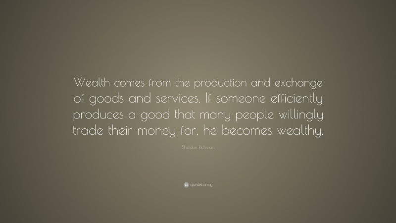 Sheldon Richman Quote: “Wealth comes from the production and exchange of goods and services. If someone efficiently produces a good that many people willingly trade their money for, he becomes wealthy.”