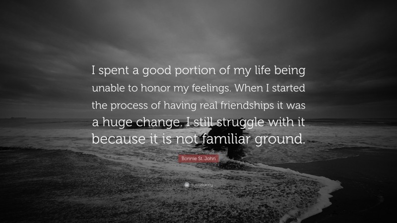 Bonnie St. John Quote: “I spent a good portion of my life being unable to honor my feelings. When I started the process of having real friendships it was a huge change. I still struggle with it because it is not familiar ground.”