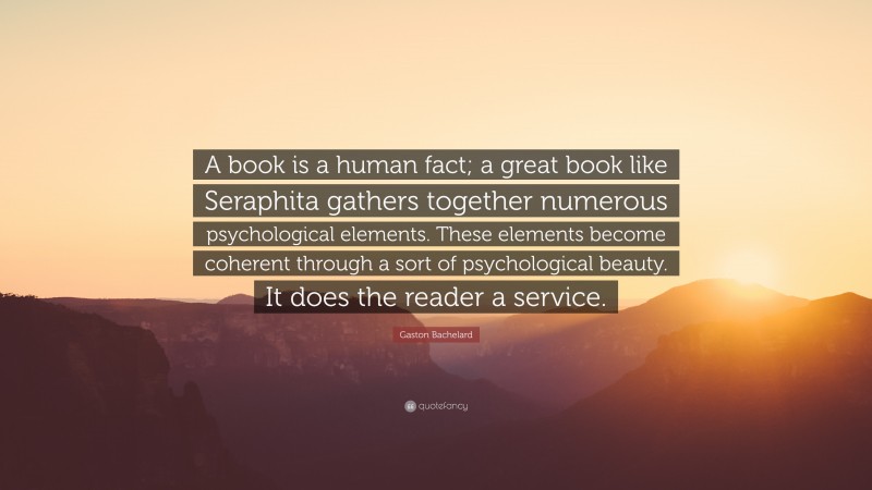 Gaston Bachelard Quote: “A book is a human fact; a great book like Seraphita gathers together numerous psychological elements. These elements become coherent through a sort of psychological beauty. It does the reader a service.”
