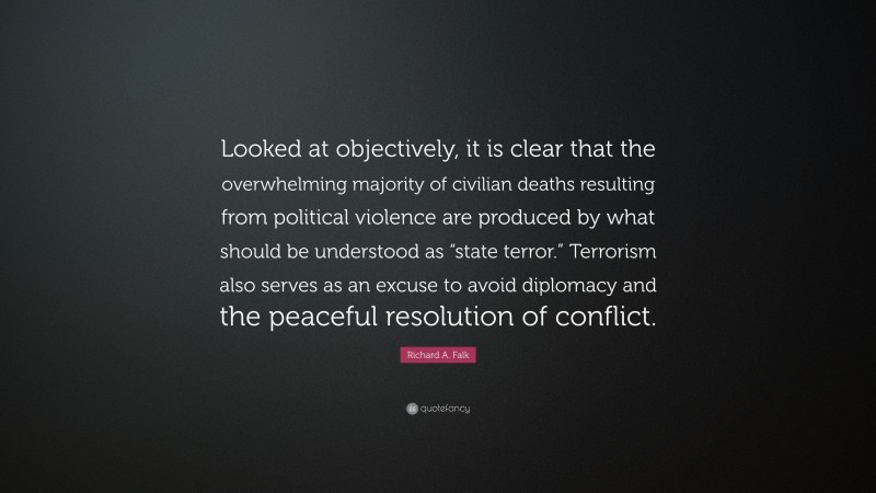 Richard A. Falk Quote: “Looked at objectively, it is clear that the overwhelming majority of civilian deaths resulting from political violence are produced by what should be understood as “state terror.” Terrorism also serves as an excuse to avoid diplomacy and the peaceful resolution of conflict.”