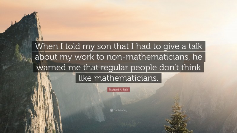 Richard A. Falk Quote: “When I told my son that I had to give a talk about my work to non-mathematicians, he warned me that regular people don’t think like mathematicians.”