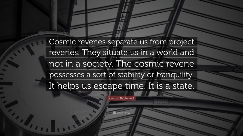 Gaston Bachelard Quote: “Cosmic reveries separate us from project reveries. They situate us in a world and not in a society. The cosmic reverie possesses a sort of stability or tranquility. It helps us escape time. It is a state.”
