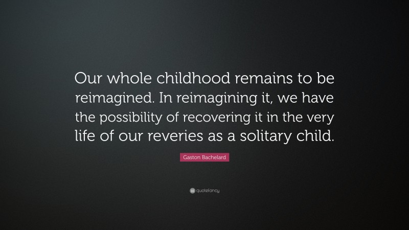 Gaston Bachelard Quote: “Our whole childhood remains to be reimagined. In reimagining it, we have the possibility of recovering it in the very life of our reveries as a solitary child.”