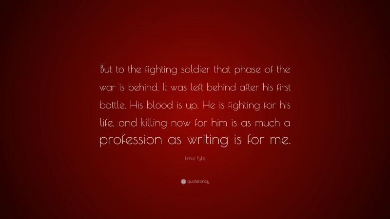 Ernie Pyle Quote: “But to the fighting soldier that phase of the war is behind. It was left behind after his first battle. His blood is up. He is fighting for his life, and killing now for him is as much a profession as writing is for me.”