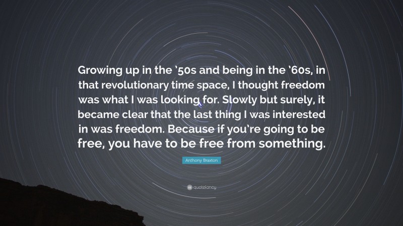Anthony Braxton Quote: “Growing up in the ’50s and being in the ’60s, in that revolutionary time space, I thought freedom was what I was looking for. Slowly but surely, it became clear that the last thing I was interested in was freedom. Because if you’re going to be free, you have to be free from something.”