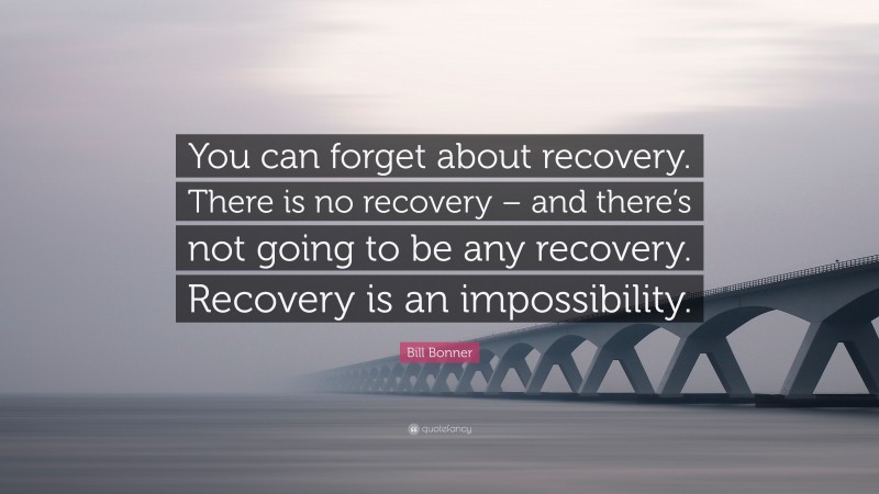 Bill Bonner Quote: “You can forget about recovery. There is no recovery – and there’s not going to be any recovery. Recovery is an impossibility.”