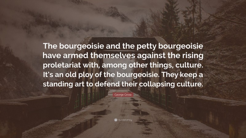 George Grosz Quote: “The bourgeoisie and the petty bourgeoisie have armed themselves against the rising proletariat with, among other things, culture. It’s an old ploy of the bourgeoisie. They keep a standing art to defend their collapsing culture.”