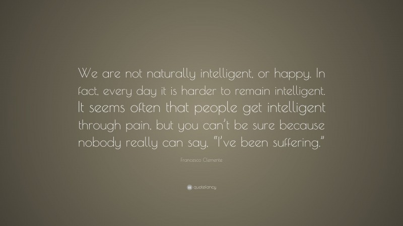 Francesco Clemente Quote: “We are not naturally intelligent, or happy. In fact, every day it is harder to remain intelligent. It seems often that people get intelligent through pain, but you can’t be sure because nobody really can say, “I’ve been suffering.””