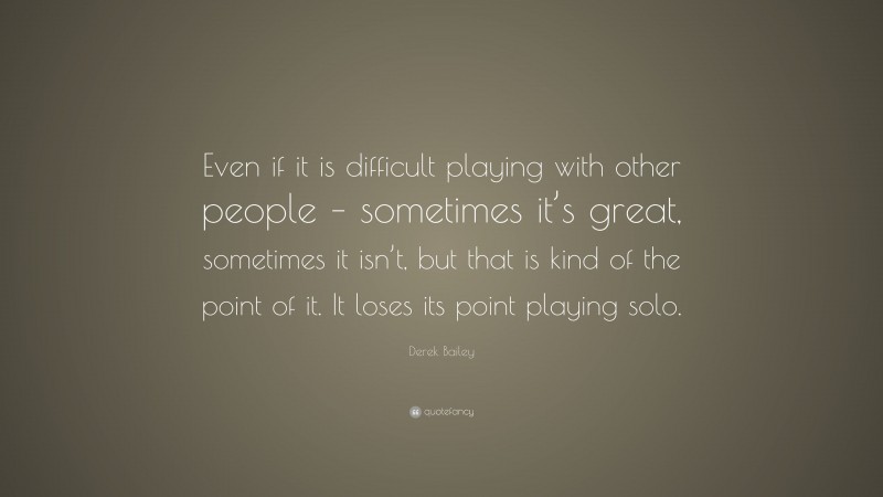 Derek Bailey Quote: “Even if it is difficult playing with other people – sometimes it’s great, sometimes it isn’t, but that is kind of the point of it. It loses its point playing solo.”
