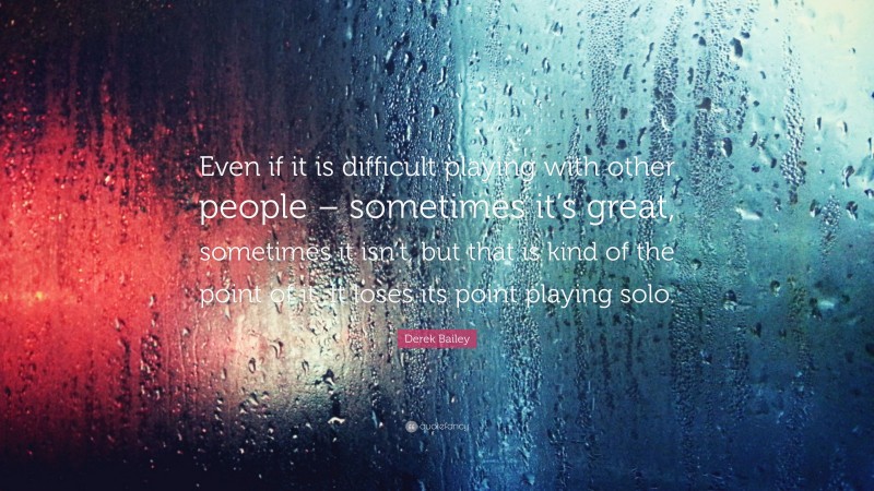 Derek Bailey Quote: “Even if it is difficult playing with other people – sometimes it’s great, sometimes it isn’t, but that is kind of the point of it. It loses its point playing solo.”