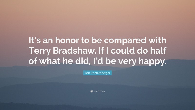 Ben Roethlisberger Quote: “It’s an honor to be compared with Terry Bradshaw. If I could do half of what he did, I’d be very happy.”