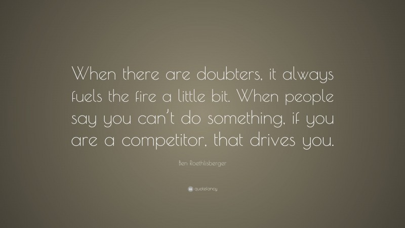 Ben Roethlisberger Quote: “When there are doubters, it always fuels the fire a little bit. When people say you can’t do something, if you are a competitor, that drives you.”